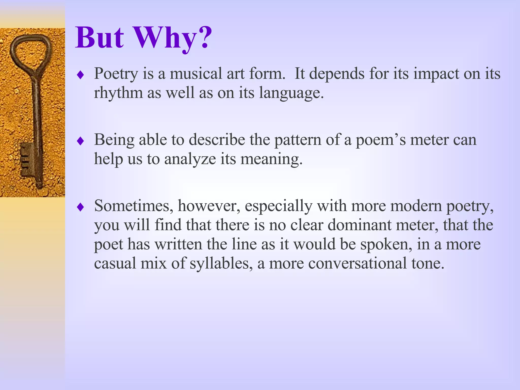 But Why? Poetry is a musical art form.  It depends for its impact on its rhythm as well as on its language.  Being able to describe the pattern of a poem’s meter can help us to analyze its meaning. Sometimes, however, especially with more modern poetry, you will find that there is no clear dominant meter, that the poet has written the line as it would be spoken, in a more casual mix of syllables, a more conversational tone. 