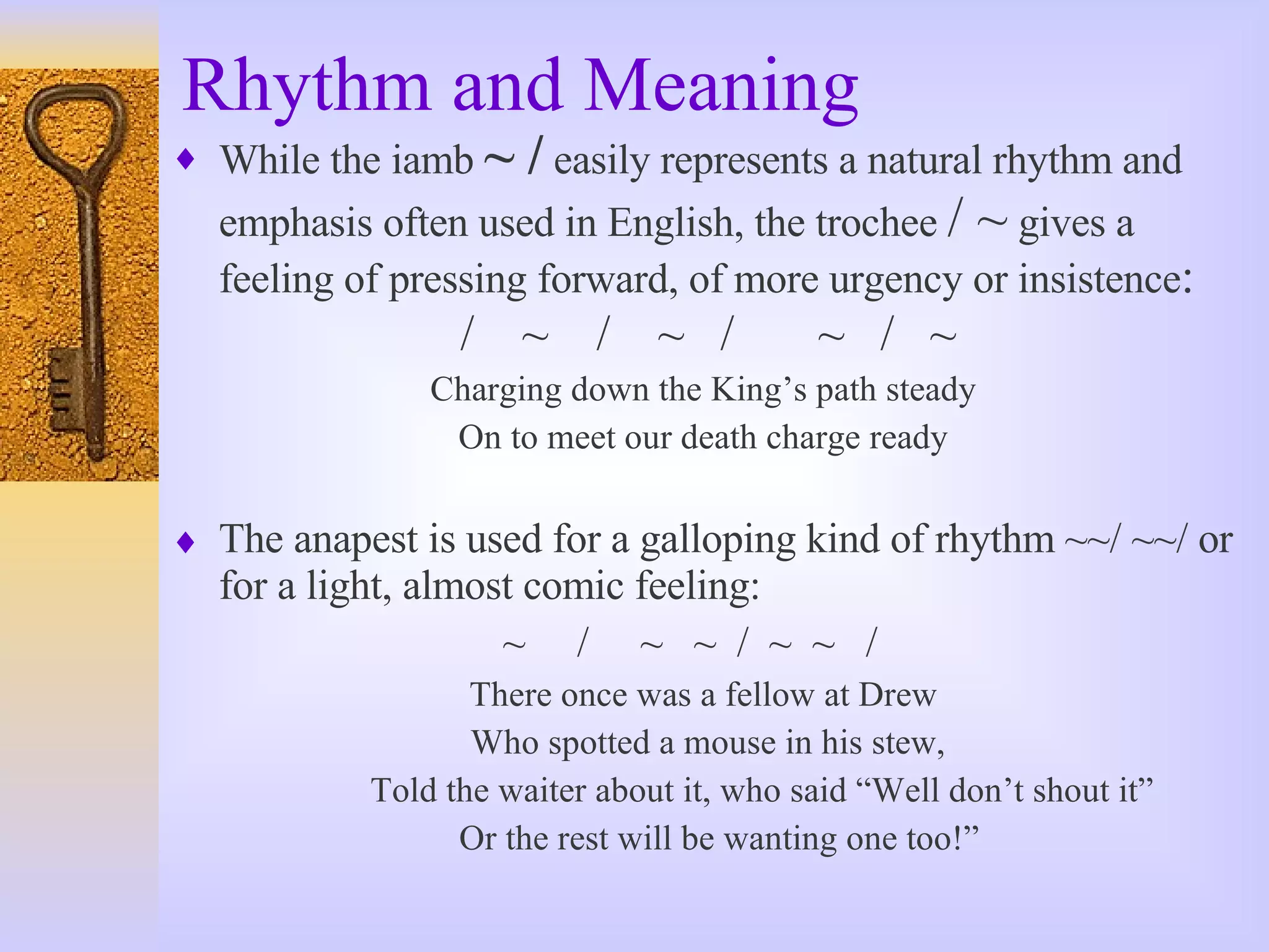 Rhythm and Meaning While the iamb  ~ /  easily represents a natural rhythm and emphasis often used in English, the trochee  / ~  gives a feeling of pressing forward, of more urgency or insistence : /  ~  /  ~  /  ~  /  ~  Charging down the King’s path steady On to meet our death charge ready The anapest is used for a galloping kind of rhythm ~~/ ~~/ or for a light, almost comic feeling:  ~  /  ~  ~  /  ~  ~  / There once was a fellow at Drew Who spotted a mouse in his stew, Told the waiter about it, who said “Well don’t shout it” Or the rest will be wanting one too!” 