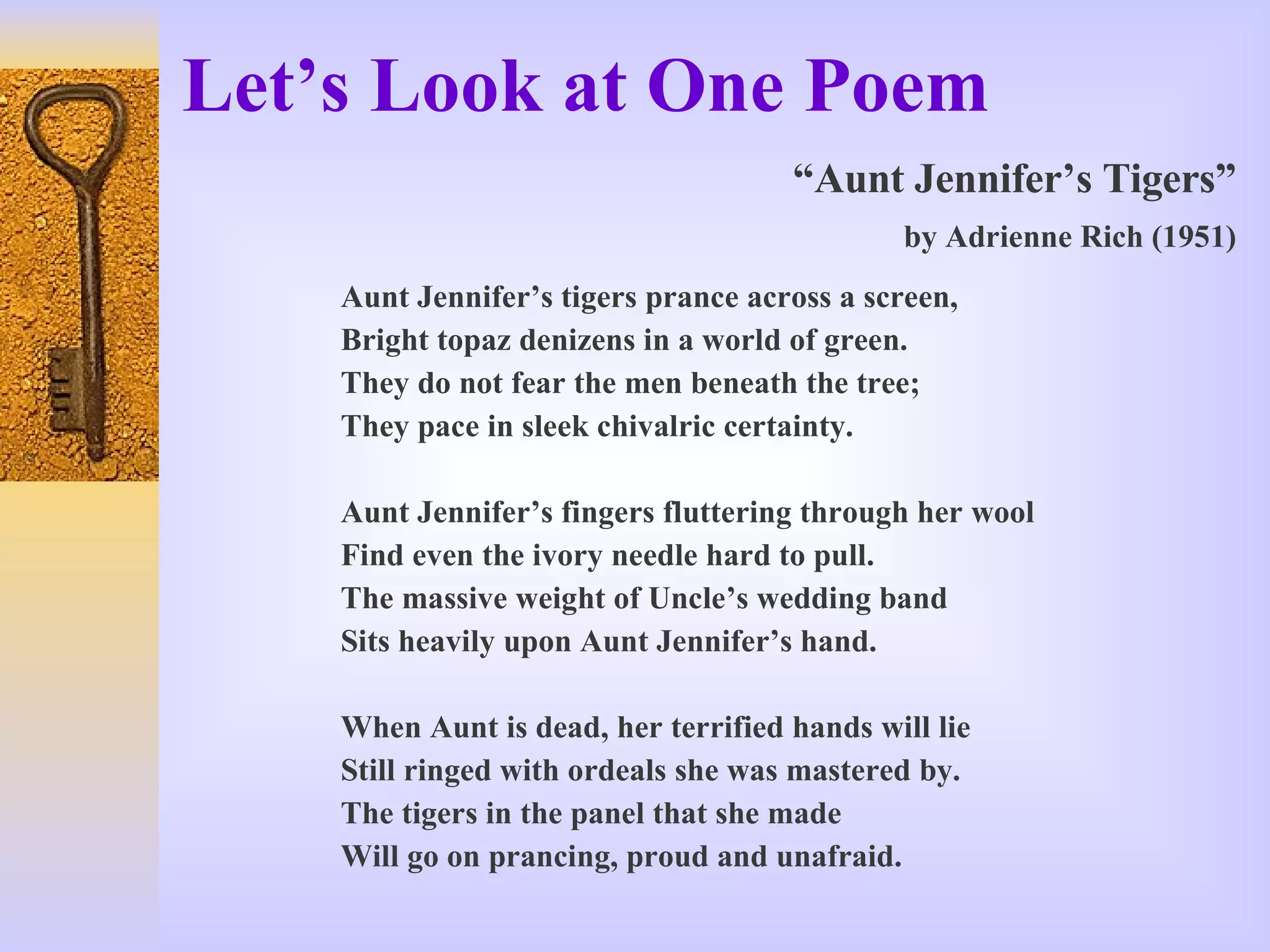 Let’s Look at One Poem “ Aunt Jennifer’s Tigers” by Adrienne Rich (1951) Aunt Jennifer’s tigers prance across a screen, Bright topaz denizens in a world of green. They do not fear the men beneath the tree;  They pace in sleek chivalric certainty. Aunt Jennifer’s fingers fluttering through her wool Find even the ivory needle hard to pull. The massive weight of Uncle’s wedding band Sits heavily upon Aunt Jennifer’s hand. When Aunt is dead, her terrified hands will lie Still ringed with ordeals she was mastered by. The tigers in the panel that she made Will go on prancing, proud and unafraid. 