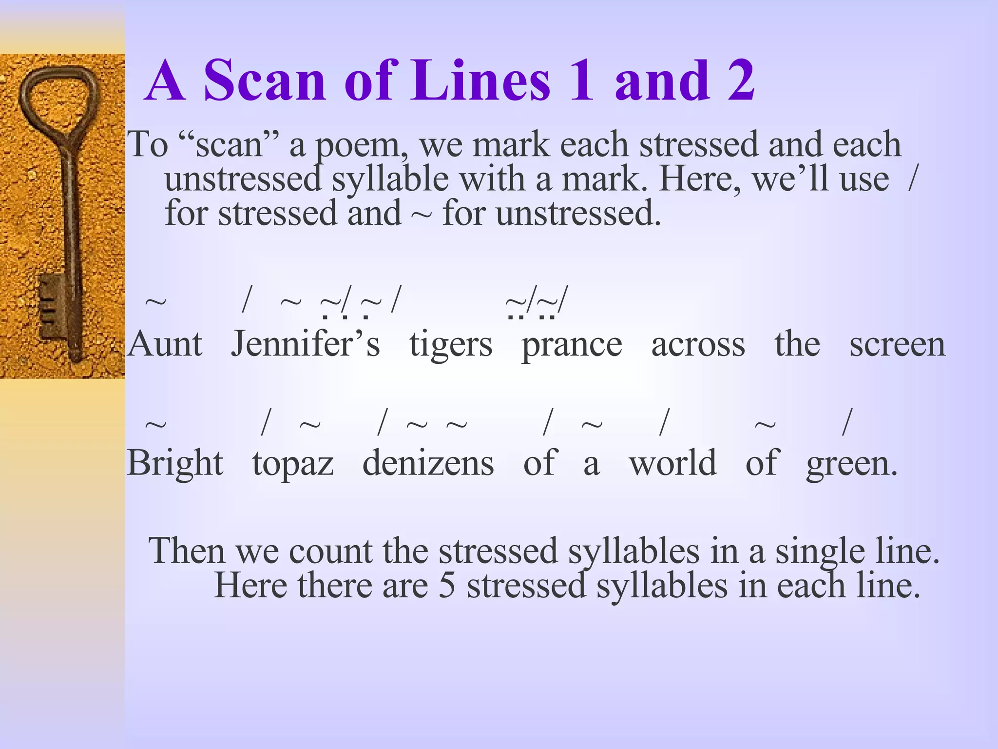 A Scan of Lines 1 and 2 To “scan” a poem, we mark each stressed and each unstressed syllable with a mark. Here, we’ll use  / for stressed and ~ for unstressed. ~  /  ~  ~  /   ~   /  ~  /  ~  /  Aunt  Jennifer’s  tigers  prance  across  the  screen ~  /  ~  /  ~  ~  /  ~  /  ~  / Bright  topaz  denizens  of  a  world  of  green. Then we count the stressed syllables in a single line.  Here there are 5 stressed syllables in each line. 