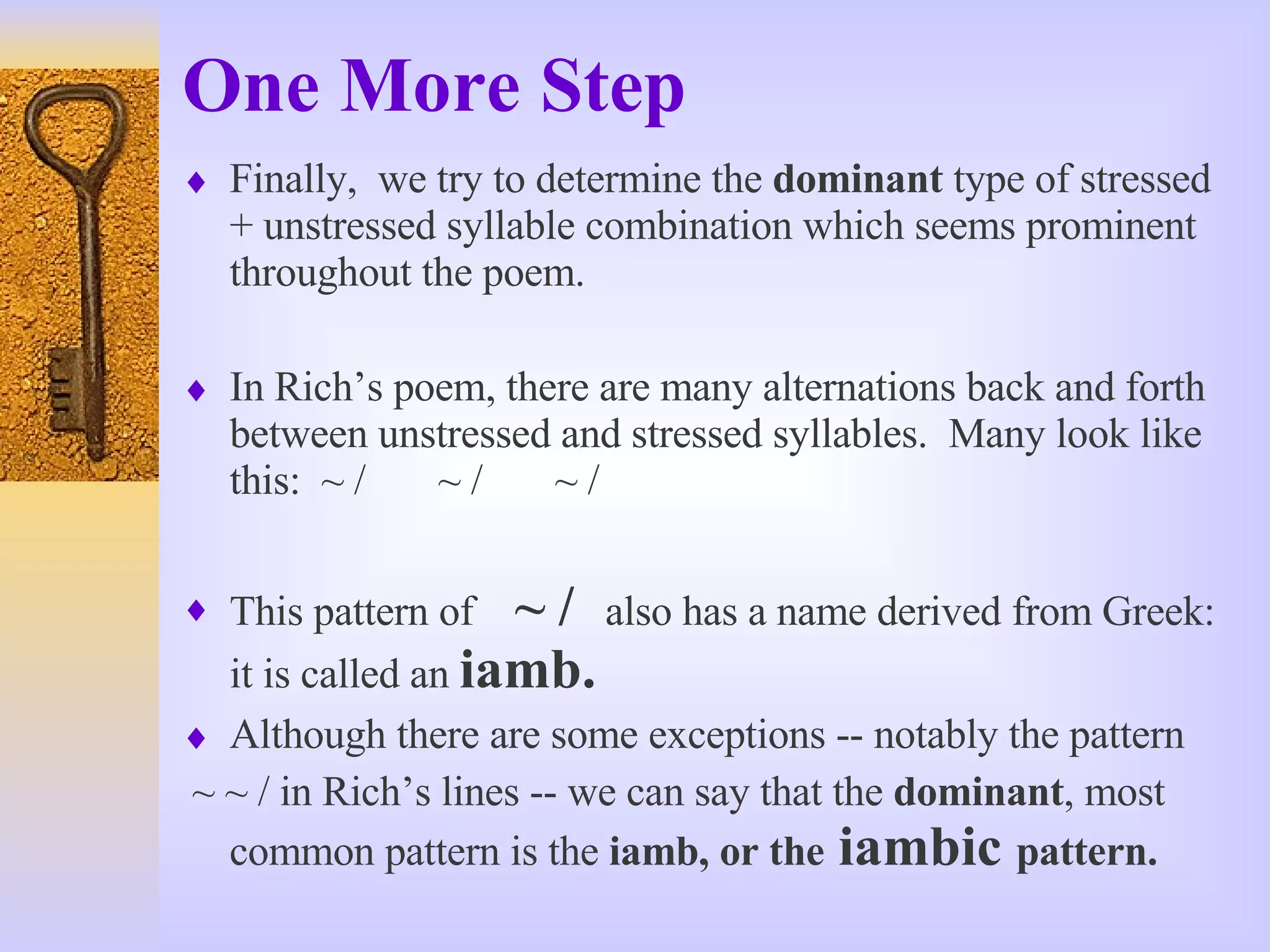 One More Step Finally,  we try to determine the  dominant  type of stressed + unstressed syllable combination which seems prominent throughout the poem. In Rich’s poem, there are many alternations back and forth between unstressed and stressed syllables.  Many look like this:  ~ /  ~ /  ~ / This pattern of  ~ /   also has a name derived from Greek: it is called an  iamb. Although there are some exceptions -- notably the pattern ~ ~ / in Rich’s lines -- we can say that the  dominant , most common pattern is the  iamb, or the  iambic  pattern. 