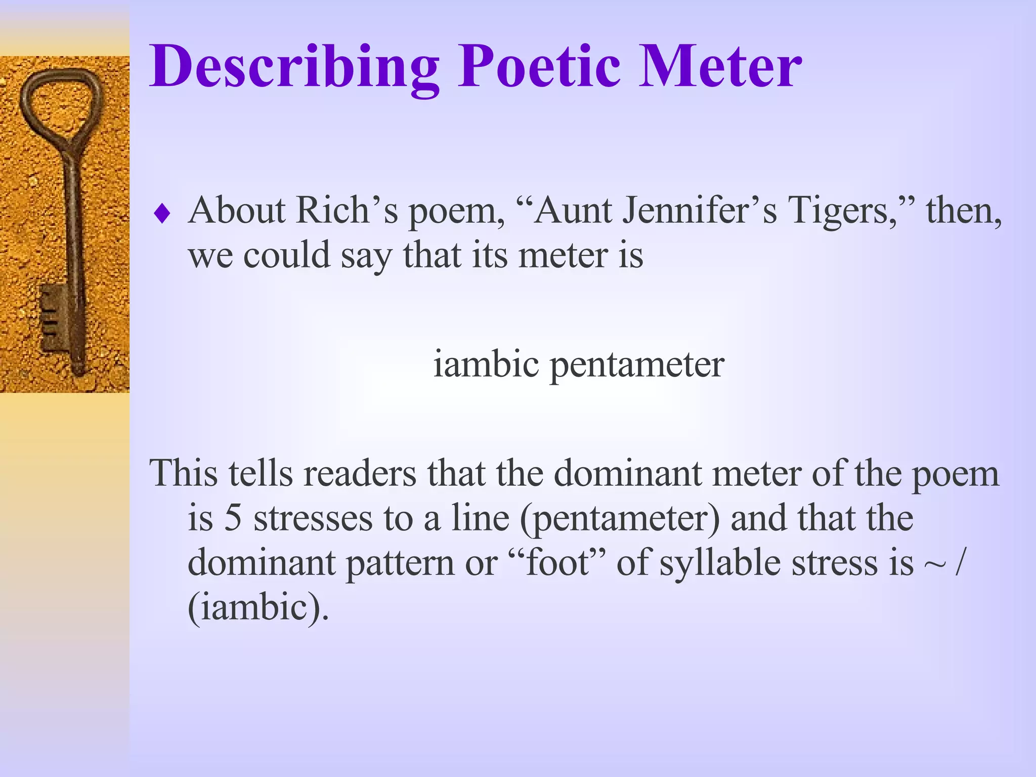 Describing Poetic Meter About Rich’s poem, “Aunt Jennifer’s Tigers,” then, we could say that its meter is  iambic pentameter This tells readers that the dominant meter of the poem is 5 stresses to a line (pentameter) and that the dominant pattern or “foot” of syllable stress is ~ / (iambic). 