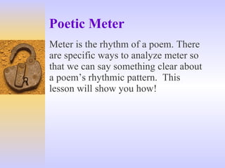 Poetic Meter Meter is the rhythm of a poem. There are specific ways to analyze meter so that we can say something clear about a poem’s rhythmic pattern.  This lesson will show you how! 