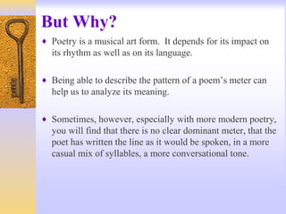 But Why?
♦ Poetry is a musical art form. It depends for its impact on
its rhythm as well as on its language.
♦ Being able to describe the pattern of a poem’s meter can
help us to analyze its meaning.
♦ Sometimes, however, especially with more modern poetry,
you will find that there is no clear dominant meter, that the
poet has written the line as it would be spoken, in a more
casual mix of syllables, a more conversational tone.
 