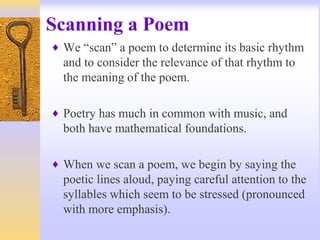 Scanning a Poem
♦ We “scan” a poem to determine its basic rhythm
and to consider the relevance of that rhythm to
the meaning of the poem.
♦ Poetry has much in common with music, and
both have mathematical foundations.
♦ When we scan a poem, we begin by saying the
poetic lines aloud, paying careful attention to the
syllables which seem to be stressed (pronounced
with more emphasis).
 
