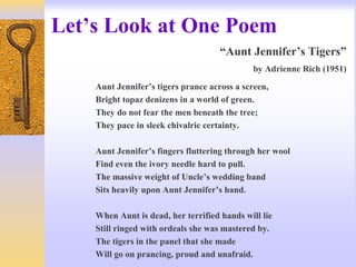 Let’s Look at One Poem
“Aunt Jennifer’s Tigers”
by Adrienne Rich (1951)
Aunt Jennifer’s tigers prance across a screen,
Bright topaz denizens in a world of green.
They do not fear the men beneath the tree;
They pace in sleek chivalric certainty.
Aunt Jennifer’s fingers fluttering through her wool
Find even the ivory needle hard to pull.
The massive weight of Uncle’s wedding band
Sits heavily upon Aunt Jennifer’s hand.
When Aunt is dead, her terrified hands will lie
Still ringed with ordeals she was mastered by.
The tigers in the panel that she made
Will go on prancing, proud and unafraid.
 
