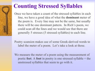 Counting Stressed Syllables
Once we have taken a count of the stressed syllables in each
line, we have a good idea of what the dominant meter of
the poem is. Every line may not be the same, but usually
there will be one dominant pattern. In Rich’s poem, we
could scan all the lines and we would see that there are
generally 5 stresses (5 stressed syllables) to each line.
Poetry scansion makes use of some Greek-derived words to
label the meter of a poem. Let’s take a look at those.
We measure the meter of a poem using the measurement of
poetic feet. A foot in poetry is one stressed syllable + the
unstressed syllables that seem to go with it.
 