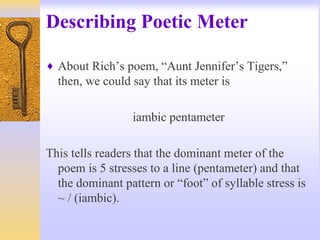 Describing Poetic Meter
♦ About Rich’s poem, “Aunt Jennifer’s Tigers,”
then, we could say that its meter is
iambic pentameter
This tells readers that the dominant meter of the
poem is 5 stresses to a line (pentameter) and that
the dominant pattern or “foot” of syllable stress is
~ / (iambic).
 