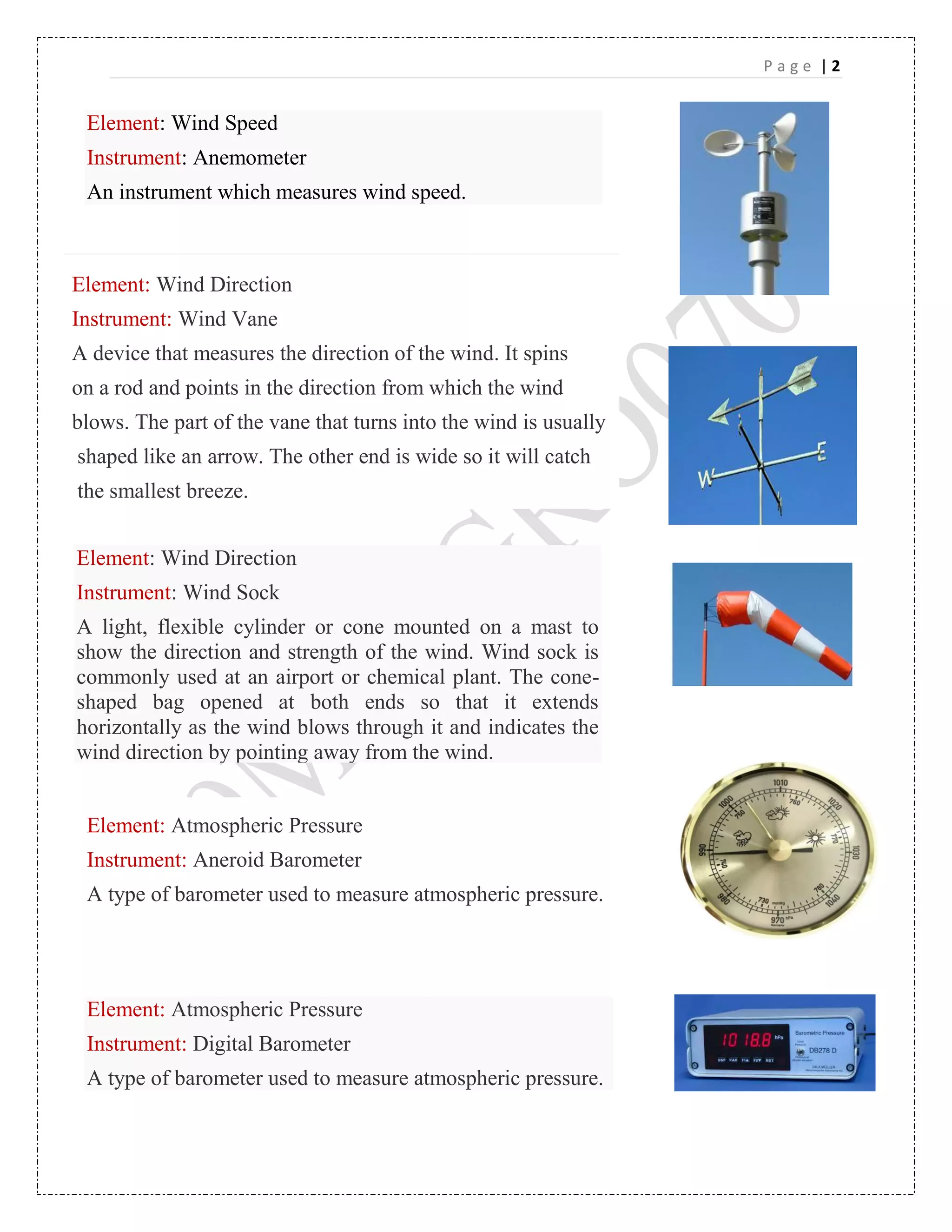 P a g e | 2
fadf
Element: Wind Speed
Instrument: Anemometer
An instrument which measures wind speed.
Element: Wind Direction
Instrument: Wind Vane
A device that measures the direction of the wind. It spins
on a rod and points in the direction from which the wind
blows. The part of the vane that turns into the wind is usually
shaped like an arrow. The other end is wide so it will catch
the smallest breeze.
Element: Wind Direction
Instrument: Wind Sock
A light, flexible cylinder or cone mounted on a mast to
show the direction and strength of the wind. Wind sock is
commonly used at an airport or chemical plant. The cone-
shaped bag opened at both ends so that it extends
horizontally as the wind blows through it and indicates the
wind direction by pointing away from the wind.
Element: Atmospheric Pressure
Instrument: Aneroid Barometer
A type of barometer used to measure atmospheric pressure.
Element: Atmospheric Pressure
Instrument: Digital Barometer
A type of barometer used to measure atmospheric pressure.
 