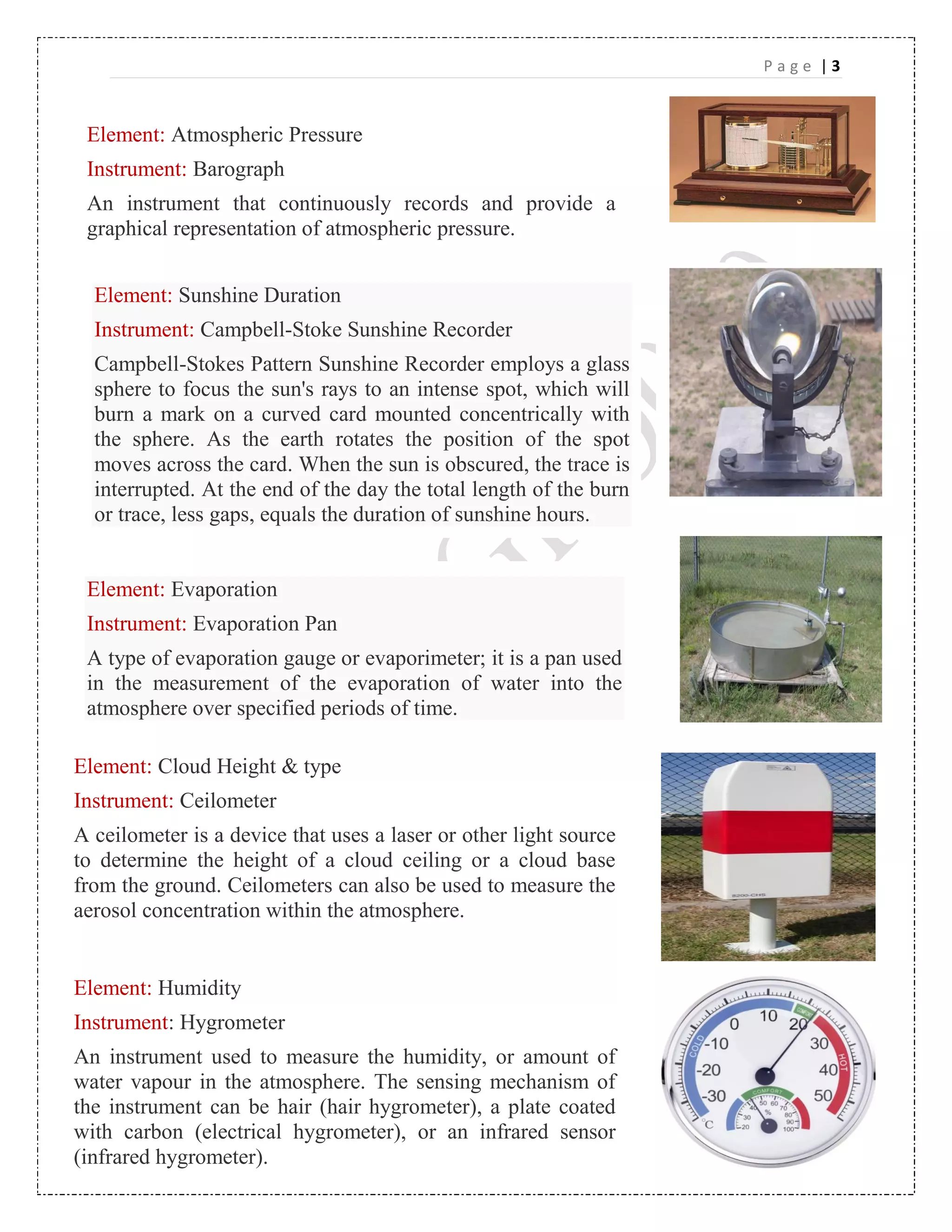 P a g e | 3
Element: Atmospheric Pressure
Instrument: Barograph
An instrument that continuously records and provide a
graphical representation of atmospheric pressure.
Element: Sunshine Duration
Instrument: Campbell-Stoke Sunshine Recorder
Campbell-Stokes Pattern Sunshine Recorder employs a glass
sphere to focus the sun's rays to an intense spot, which will
burn a mark on a curved card mounted concentrically with
the sphere. As the earth rotates the position of the spot
moves across the card. When the sun is obscured, the trace is
interrupted. At the end of the day the total length of the burn
or trace, less gaps, equals the duration of sunshine hours.
Element: Evaporation
Instrument: Evaporation Pan
A type of evaporation gauge or evaporimeter; it is a pan used
in the measurement of the evaporation of water into the
atmosphere over specified periods of time.
Element: Cloud Height & type
Instrument: Ceilometer
A ceilometer is a device that uses a laser or other light source
to determine the height of a cloud ceiling or a cloud base
from the ground. Ceilometers can also be used to measure the
aerosol concentration within the atmosphere.
Element: Humidity
Instrument: Hygrometer
An instrument used to measure the humidity, or amount of
water vapour in the atmosphere. The sensing mechanism of
the instrument can be hair (hair hygrometer), a plate coated
with carbon (electrical hygrometer), or an infrared sensor
(infrared hygrometer).
 