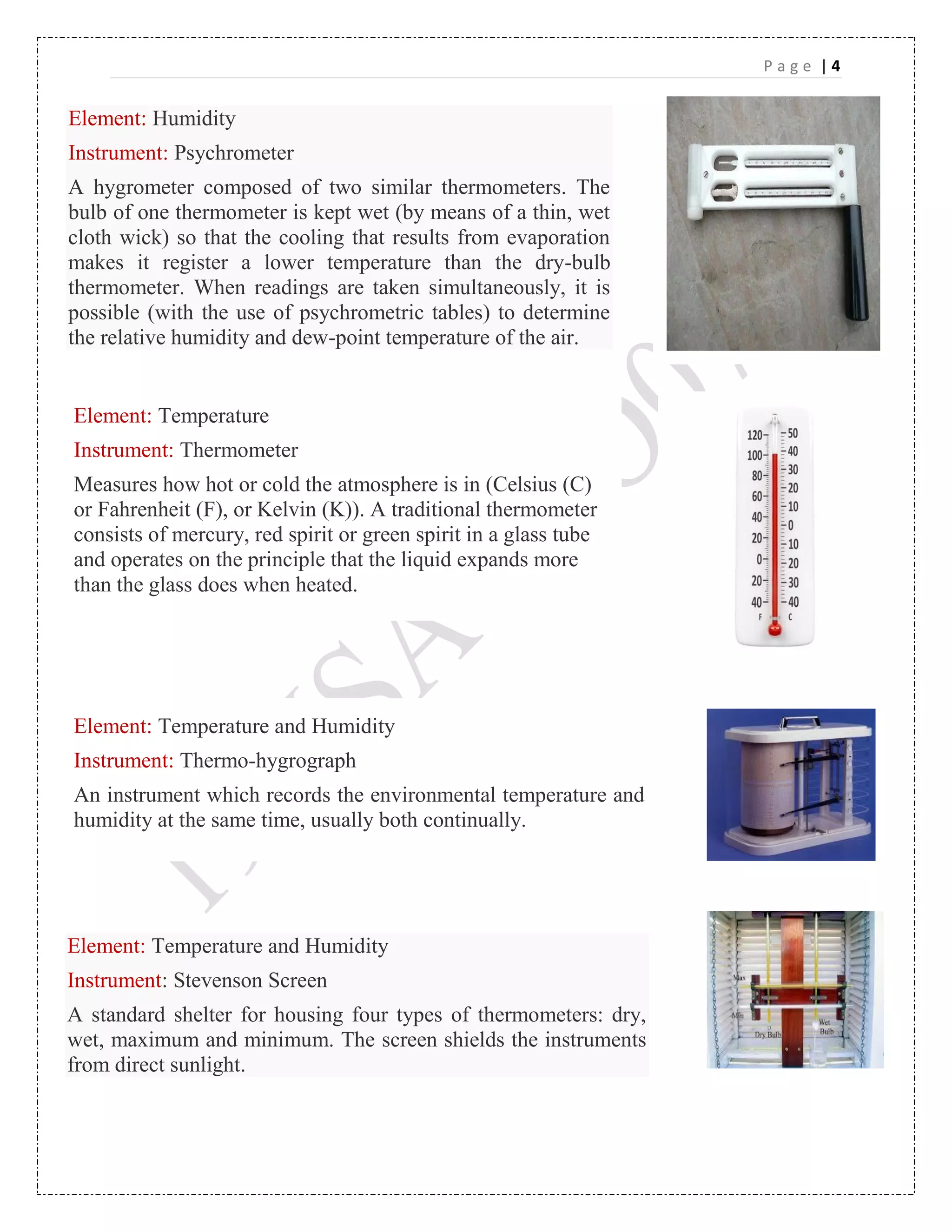P a g e | 4
Element: Humidity
Instrument: Psychrometer
A hygrometer composed of two similar thermometers. The
bulb of one thermometer is kept wet (by means of a thin, wet
cloth wick) so that the cooling that results from evaporation
makes it register a lower temperature than the dry-bulb
thermometer. When readings are taken simultaneously, it is
possible (with the use of psychrometric tables) to determine
the relative humidity and dew-point temperature of the air.
Element: Temperature
Instrument: Thermometer
Measures how hot or cold the atmosphere is in (Celsius (C)
or Fahrenheit (F), or Kelvin (K)). A traditional thermometer
consists of mercury, red spirit or green spirit in a glass tube
and operates on the principle that the liquid expands more
than the glass does when heated.
Element: Temperature and Humidity
Instrument: Thermo-hygrograph
An instrument which records the environmental temperature and
humidity at the same time, usually both continually.
Element: Temperature and Humidity
Instrument: Stevenson Screen
A standard shelter for housing four types of thermometers: dry,
wet, maximum and minimum. The screen shields the instruments
from direct sunlight.
 