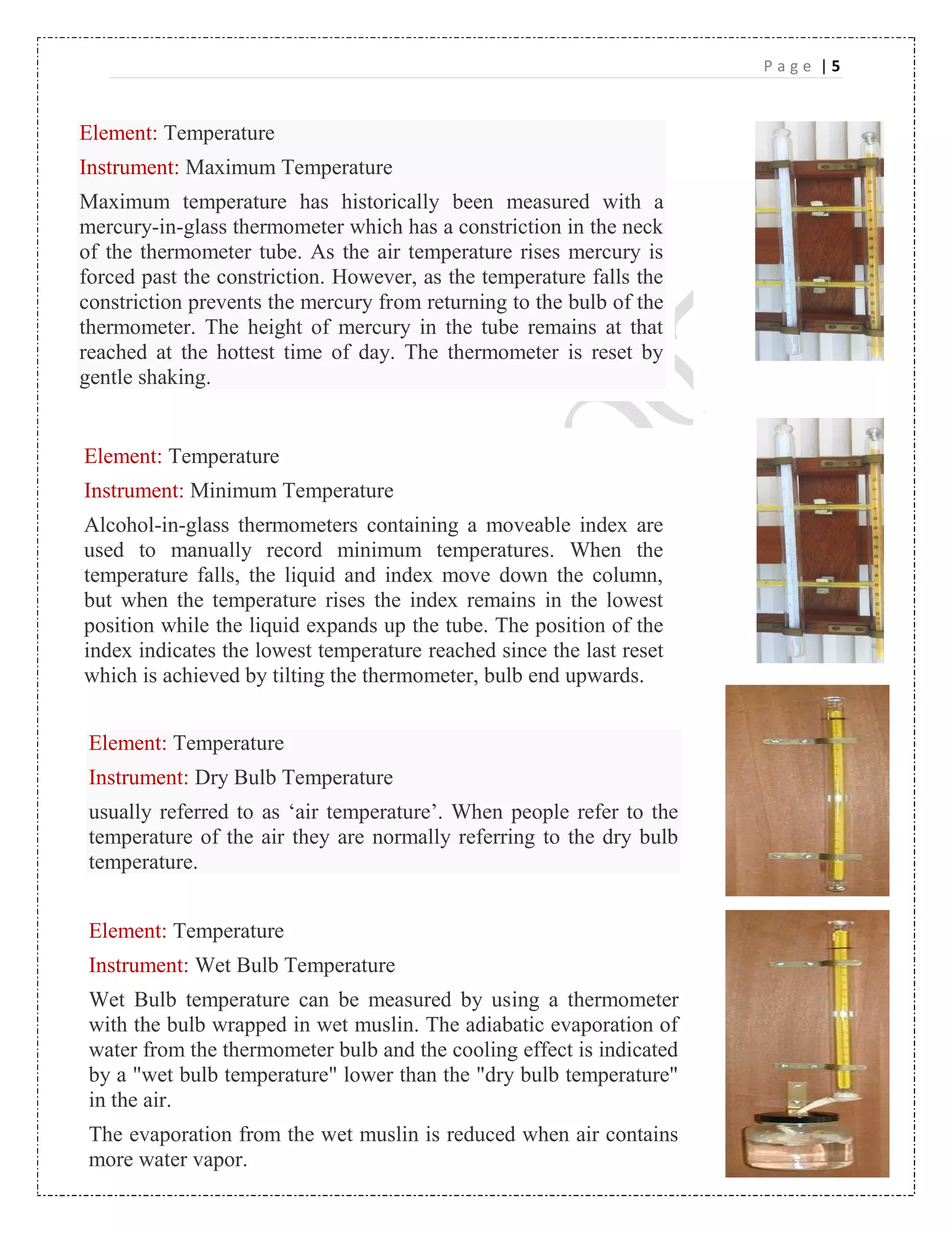 P a g e | 5
Element: Temperature
Instrument: Maximum Temperature
Maximum temperature has historically been measured with a
mercury-in-glass thermometer which has a constriction in the neck
of the thermometer tube. As the air temperature rises mercury is
forced past the constriction. However, as the temperature falls the
constriction prevents the mercury from returning to the bulb of the
thermometer. The height of mercury in the tube remains at that
reached at the hottest time of day. The thermometer is reset by
gentle shaking.
Element: Temperature
Instrument: Minimum Temperature
Alcohol-in-glass thermometers containing a moveable index are
used to manually record minimum temperatures. When the
temperature falls, the liquid and index move down the column,
but when the temperature rises the index remains in the lowest
position while the liquid expands up the tube. The position of the
index indicates the lowest temperature reached since the last reset
which is achieved by tilting the thermometer, bulb end upwards.
Element: Temperature
Instrument: Dry Bulb Temperature
usually referred to as ‘air temperature’. When people refer to the
temperature of the air they are normally referring to the dry bulb
temperature.
Element: Temperature
Instrument: Wet Bulb Temperature
Wet Bulb temperature can be measured by using a thermometer
with the bulb wrapped in wet muslin. The adiabatic evaporation of
water from the thermometer bulb and the cooling effect is indicated
by a "wet bulb temperature" lower than the "dry bulb temperature"
in the air.
The evaporation from the wet muslin is reduced when air contains
more water vapor.
By combining the dry bulb and wet bulb temperature in a
psychrometric chart the state of the humid air can be determined
 