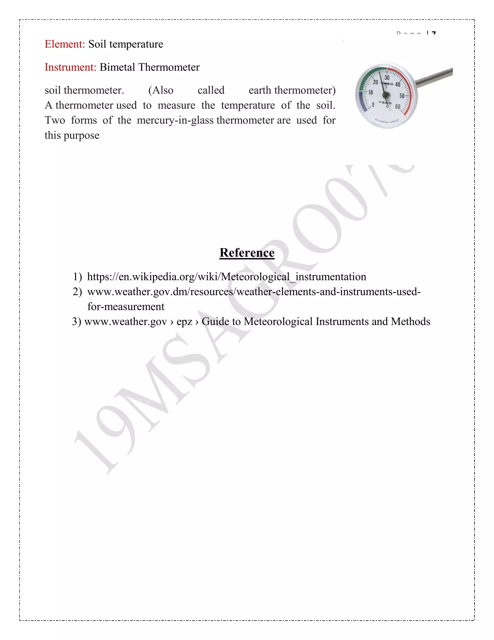 P a g e | 7
Reference
1) https://en.wikipedia.org/wiki/Meteorological_instrumentation
2) www.weather.gov.dm/resources/weather-elements-and-instruments-used-
for-measurement
3) www.weather.gov › epz › Guide to Meteorological Instruments and Methods
Element: Soil temperature
Instrument: Bimetal Thermometer
soil thermometer. (Also called earth thermometer)
A thermometer used to measure the temperature of the soil.
Two forms of the mercury-in-glass thermometer are used for
this purpose
 