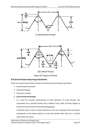 Mechanical Measurement & Metrology (2141901) 8. Screw Thread Measurement
Department of Mechanical Engineering
Darshan Institute of Engineering & Technology, Rajkot Page 8.5
(c) Whithworth thread
(d) Unified Thread
Figure 8.2 Types of Thread
8.4 Screw thread measuring instruments
There are various instruments to measure the dimensions of thread as per below.
 Screw thread micrometer
 Screw pitch gauge
 Three wire method
1. Screw thread micrometer
- It is used for accurate measurement of pitch diameter of screw threads. The
micrometer has a pointed spindle and a double V-anvil, both correctly shaped to
contact the screw thread of the work being gauged.
- It directly reads in terms of pitch diameter as the zero reading of the micrometer
corresponds to the closed position of anvil and spindle when both are in perfect
match with each other.
 
