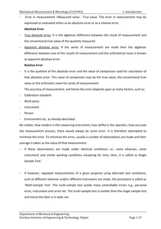 Mechanical Measurement & Metrology (2141901) 1. Introduction
Department of Mechanical Engineering
Darshan Institute of Engineering & Technology, Rajkot Page 1.19
 Error in measurement =Measured value - True value. The error in measurement may be
expressed or evaluated either as an absolute error or as a relative error.
Absolute Error
 True absolute error. It is the algebraic difference between the result of measurement and
the conventional true value of the quantity measured.
 Apparent absolute error. If the series of measurement are made then the algebraic
difference between one of the results of measurement and the arithmetical mean is known
as apparent absolute error.
Relative Error
 It is the quotient of the absolute error and the value of comparison used for calculation of
that absolute error. This value of comparison may be the true value, the conventional true
value or the arithmetic mean for series of measurement.
The accuracy of measurement, and hence the error depends upon so many factors, such as:
- Calibration standard
- Work piece
- Instrument
- Person
- Environment etc. as already described.
No matter, how modern is the measuring instrument, how skillful is the operator, how accurate
the measurement process, there would always be some error. It is therefore attempted to
minimize the error. To minimize the error, usually a number of observations are made and their
average is taken as the value of that measurement.
 If these observations are made under identical conditions i.e., same observer, same
instrument and similar working conditions excepting for time, then, it is called as Single
Sample Test'.
 If however, repeated measurements of a given property using alternate test conditions,
such as different observer and/or different instrument are made, the procedure is called as
`Multi-Sample Test'. The multi-sample test avoids many controllable errors e.g., personal
error, instrument zero error etc. The multi-sample test is costlier than the single sample test
and hence the later is in wide use.
 