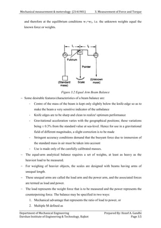 Mechanical measurement & meterology (2141901) 3. Measurement of Force and Torque
Department of Mechanical Engineering Prepared By: Hozef A. Gandhi
Darshan Institute of Engineering & Technology, Rajkot Page 3.5
and therefore at the equilibrium conditions w1=w2, i.e. the unknown weights equal the
known force or weights.
Figure 3.2 Equal Arm Beam Balance
 Some desirable features/characteristics of a beam balance are:
- Centre of the mass of the beam is kept only slightly below the knife-edge so as to
make the beam a very sensitive indicator of the unbalance
- Knife edges are to be sharp and clean to realize' optimum performance
- Gravitational acceleration varies with the geographical positions; these variations
being ± 0.3% from the standard value at sea-level. Hence for use in a gravitational
field of different magnitudes, a slight correction is to be made
- Stringent accuracy conditions demand that the buoyant force due to immersion of
the standard mass in air must be taken into account
- Use is made only of the carefully calibrated masses.
 The equal-arm analytical balance requires a set of weights, at least as heavy as the
heaviest load to be measured.
 For weighing of heavier objects, the scales are designed with beams having arms of
unequal length.
 These unequal arms are called the load arm and the power arm, and the associated forces
are termed as load and power.
 The load represents the weight force that is to be measured and the power represents the
counterpoising force. The balance may be specified in two ways:
1. Mechanical advantage that represents the ratio of load to power, or
2. Multiple M defined as
 