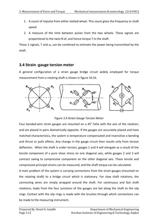 3. Measurement of Force and Torque Mechanical measurement & meterology (2141901)
Prepared By: Hozef A. Gandhi Department of Mechanical Engineering
Page 3.12 Darshan Institute of Engineering & Technology, Rajkot
1. A count of impulse from either slotted wheel. This count gives the frequency or shaft
speed
2. A measure of the time between pulses from the two wheels. These signals are
proportional to the twist θ of, and hence torque T In the shaft.
These 2 signals, T and ω, can be combined to estimate the power being transmitted by the
shaft.
3.4 Strain -gauge torsion meter
A general configuration of a strain gauge bridge circuit widely employed for torque
measurement from a rotating shaft is shown in figure 10.16.
Figure 3.9 Strain Gauge Torsion Meter
Four bonded-wire strain gauges are mounted on a 45° helix with the axis of the rotation;
and are placed in pairs diametrically opposite. If the gauges are accurately placed and have
matched characteristics, the system is temperature compensated and insensitive o bending
and thrust or pulls effects. Any change in the gauge circuit then results only from torsion
deflection. When the shaft is under torsion, gauges 1 and 4 will elongate as a result of the
tensile component of a pure shear stress on one diagonal axis, while gauges 2 and 3 will
contract owing to compressive component on the other diagonal axis. These tensile and
compressive principal strains can be measured, and the shaft torque can be calculated.
A main problem of the system is carrying connections from the strain gauges (mounted on
the rotating shaft) to a bridge circuit which is stationary. For slow shaft rotations, the
connecting wires are simply wrapped around the shaft. For continuous and fast shaft
rotations, leads from the four junctions of the gauges are led along the shaft to the slip
rings. Contact with the slip rings is made with the brushes through which connections can
be made to the measuring instrument.
 