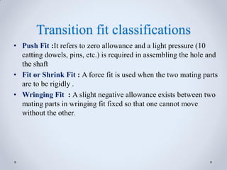 Transition fit classifications
• Push Fit :It refers to zero allowance and a light pressure (10
catting dowels, pins, etc.) is required in assembling the hole and
the shaft
• Fit or Shrink Fit : A force fit is used when the two mating parts
are to be rigidly .
• Wringing Fit : A slight negative allowance exists between two
mating parts in wringing fit fixed so that one cannot move
without the other.
 