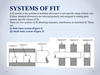SYSTEMS OF FIT
A fit system is the systems of standard allowance to suit specific range of basic size.
If these standard allowances are selected properly and assigned in mating parts
ensures specific classes of fit.
There are two systems of fit obtaining clearance, interference or transition fit. These
are :
(i) Hole basis system (Figure 4)
(ii) Shaft basis system (Figure 5)
 