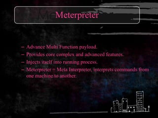Meterpreter
          Meterpreter


–   Advance Multi Function payload.
–   Provides core complex and advanced features.
–   Injects itself into running process.
–   Meterpreter = Meta Interpreter, interprets commands from
    one machine to another.
 