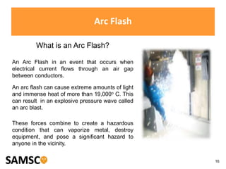 16
Arc Flash
What is an Arc Flash?
An Arc Flash in an event that occurs when
electrical current flows through an air gap
between conductors.
An arc flash can cause extreme amounts of light
and immense heat of more than 19,000o C. This
can result in an explosive pressure wave called
an arc blast.
These forces combine to create a hazardous
condition that can vaporize metal, destroy
equipment, and pose a significant hazard to
anyone in the vicinity.
 