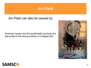17
Arc Flash
Arc Flash can also be caused by:
Common causes are the accidentally touching of a
test probe to the wrong surface or a slipped tool.
 