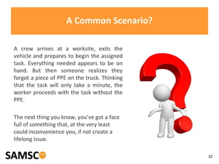 22
A Common Scenario?
A crew arrives at a worksite, exits the
vehicle and prepares to begin the assigned
task. Everything needed appears to be on
hand. But then someone realizes they
forgot a piece of PPE on the truck. Thinking
that the task will only take a minute, the
worker proceeds with the task without the
PPE.
The next thing you know, you’ve got a face
full of something that, at the very least
could inconvenience you, if not create a
lifelong issue.
 