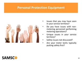 32
Personal Protection Equipment
• Issues that you may have seen
in your service territory?
• Do you have issues with non-
metering personnel performing
metering operations?
• Unique issues in your service
territory?
• Safety Issues not discussed?
• Are your meter techs typically
putting safety first?
 
