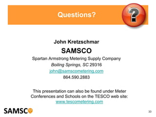 33
Questions?
John Kretzschmar
SAMSCO
Spartan Armstrong Metering Supply Company
Boiling Springs, SC 29316
john@samscometering.com
864.590.2883
This presentation can also be found under Meter
Conferences and Schools on the TESCO web site:
www.tescometering.com
 