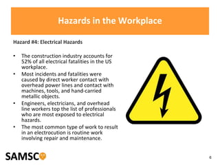 6
Hazards in the Workplace
Hazard #4: Electrical Hazards
• The construction industry accounts for
52% of all electrical fatalities in the US
workplace.
• Most incidents and fatalities were
caused by direct worker contact with
overhead power lines and contact with
machines, tools, and hand-carried
metallic objects.
• Engineers, electricians, and overhead
line workers top the list of professionals
who are most exposed to electrical
hazards.
• The most common type of work to result
in an electrocution is routine work
involving repair and maintenance.
 