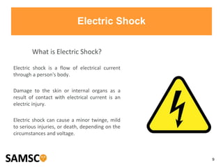 9
Electric Shock
What is Electric Shock?
Electric shock is a flow of electrical current
through a person's body.
Damage to the skin or internal organs as a
result of contact with electrical current is an
electric injury.
Electric shock can cause a minor twinge, mild
to serious injuries, or death, depending on the
circumstances and voltage.
 