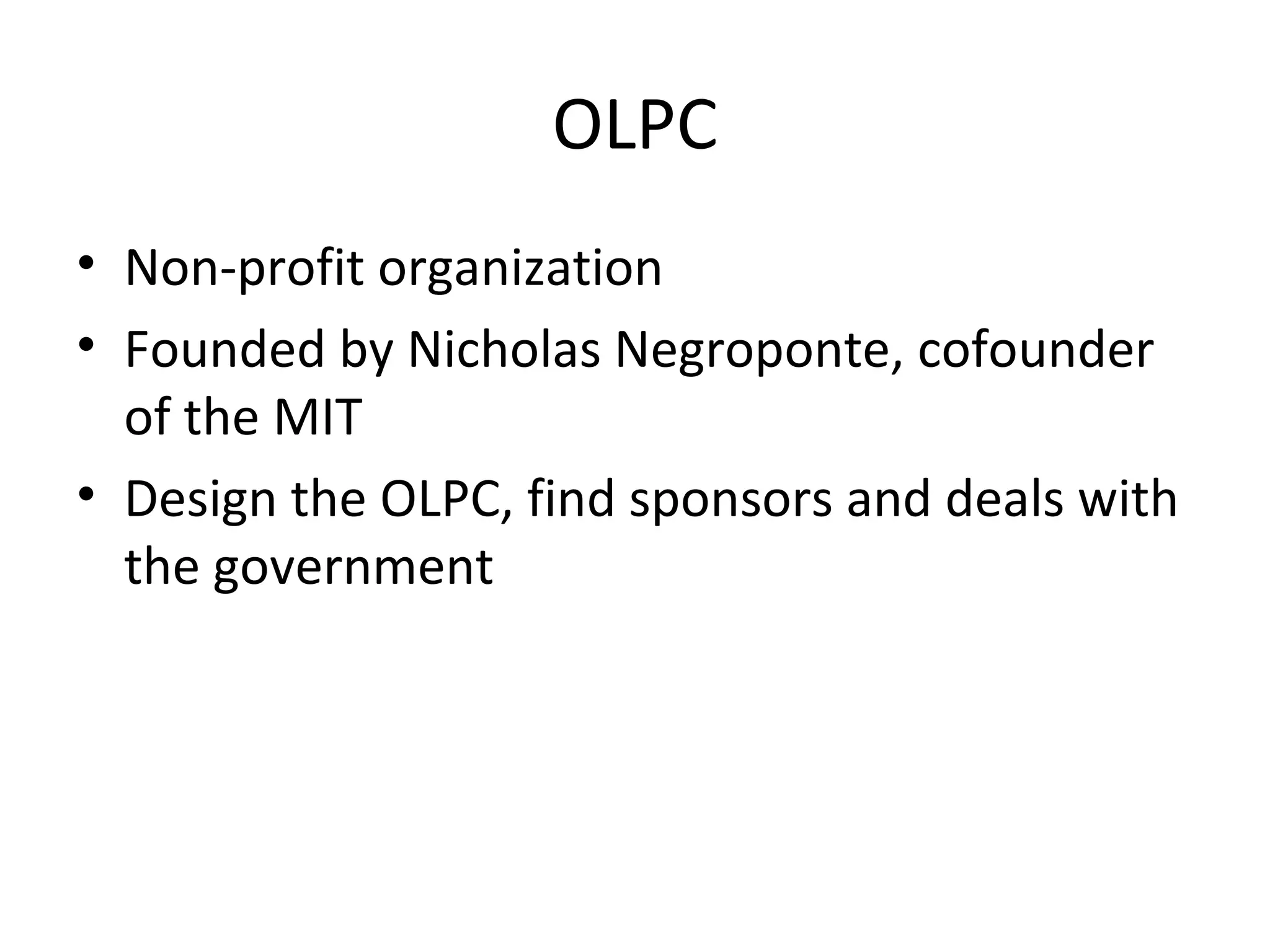 OLPC
• Non-profit organization
• Founded by Nicholas Negroponte, cofounder
of the MIT
• Design the OLPC, find sponsors and deals with
the government
 
