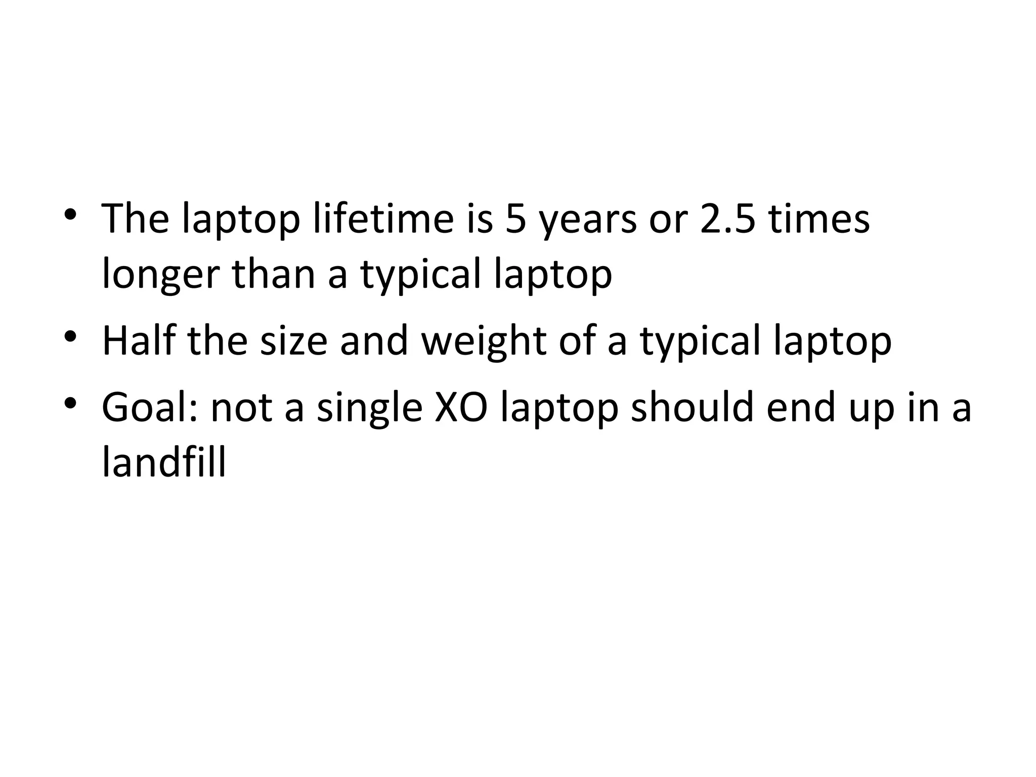 • The laptop lifetime is 5 years or 2.5 times
longer than a typical laptop
• Half the size and weight of a typical laptop
• Goal: not a single XO laptop should end up in a
landfill
 
