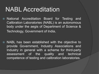 NABL Accreditation
 National Accreditation Board for Testing and
Calibration Laboratories (NABL) is an autonomous
body under the aegis of Department of Science &
Technology, Government of India.
 NABL has been established with the objective to
provide Government, Industry Associations and
Industry in general with a scheme for third-party
assessment of the quality and technical
competence of testing and calibration laboratories.
 