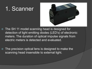 1. Scanner
 The SH 11 model scanning head is designed for
detection of light emitting diodes (LED’s) of electronic
meters. The duration of optical impulse signals from
electric meters is detected and evaluated.
 The precision optical lens is designed to make the
scanning head insensible to external light.
 