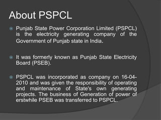 About PSPCL
 Punjab State Power Corporation Limited (PSPCL)
is the electricity generating company of the
Government of Punjab state in India.
 It was formerly known as Punjab State Electricity
Board (PSEB).
 PSPCL was incorporated as company on 16-04-
2010 and was given the responsibility of operating
and maintenance of State's own generating
projects. The business of Generation of power of
erstwhile PSEB was transferred to PSPCL.
 