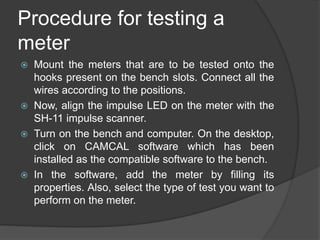 Procedure for testing a
meter
 Mount the meters that are to be tested onto the
hooks present on the bench slots. Connect all the
wires according to the positions.
 Now, align the impulse LED on the meter with the
SH-11 impulse scanner.
 Turn on the bench and computer. On the desktop,
click on CAMCAL software which has been
installed as the compatible software to the bench.
 In the software, add the meter by filling its
properties. Also, select the type of test you want to
perform on the meter.
 