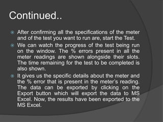 Continued..
 After confirming all the specifications of the meter
and of the test you want to run are, start the Test.
 We can watch the progress of the test being run
on the window. The % errors present in all the
meter readings are shown alongside their slots.
The time remaining for the test to be completed is
also shown.
 It gives us the specific details about the meter and
the % error that is present in the meter’s reading.
The data can be exported by clicking on the
Export button which will export the data to MS
Excel. Now, the results have been exported to the
MS Excel.
 