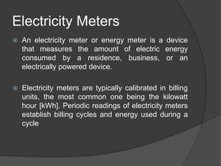 Electricity Meters
 An electricity meter or energy meter is a device
that measures the amount of electric energy
consumed by a residence, business, or an
electrically powered device.
 Electricity meters are typically calibrated in billing
units, the most common one being the kilowatt
hour [kWh]. Periodic readings of electricity meters
establish billing cycles and energy used during a
cycle
 