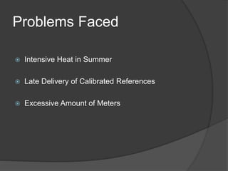 Problems Faced
 Intensive Heat in Summer
 Late Delivery of Calibrated References
 Excessive Amount of Meters
 