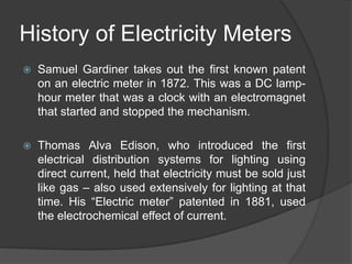 History of Electricity Meters
 Samuel Gardiner takes out the first known patent
on an electric meter in 1872. This was a DC lamp-
hour meter that was a clock with an electromagnet
that started and stopped the mechanism.
 Thomas Alva Edison, who introduced the first
electrical distribution systems for lighting using
direct current, held that electricity must be sold just
like gas – also used extensively for lighting at that
time. His “Electric meter” patented in 1881, used
the electrochemical effect of current.
 