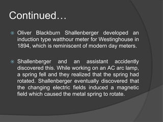Continued…
 Oliver Blackburn Shallenberger developed an
induction type watthour meter for Westinghouse in
1894, which is reminiscent of modern day meters.
 Shallenberger and an assistant accidently
discovered this. While working on an AC arc lamp,
a spring fell and they realized that the spring had
rotated. Shallenberger eventually discovered that
the changing electric fields induced a magnetic
field which caused the metal spring to rotate.
 