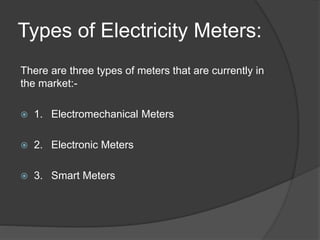 Types of Electricity Meters:
There are three types of meters that are currently in
the market:-
 1. Electromechanical Meters
 2. Electronic Meters
 3. Smart Meters
 