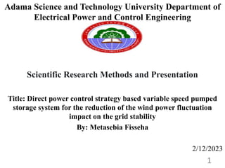 Adama Science and Technology University Department of
Electrical Power and Control Engineering
Scientific Research Methods and Presentation
Title: Direct power control strategy based variable speed pumped
storage system for the reduction of the wind power fluctuation
impact on the grid stability
By: Metasebia Fisseha
2/12/2023
1
 