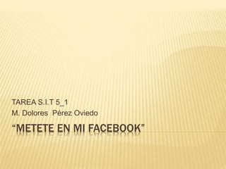 “METETE EN MI FACEBOOK”
TAREA S.I.T 5_1
M. Dolores Pérez Oviedo
 