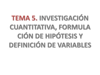 TEMA 5. INVESTIGACIÓN
CUANTITATIVA, FORMULA
CIÓN DE HIPÓTESIS Y
DEFINICIÓN DE VARIABLES
 