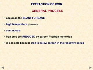 EXTRACTION OF IRON
GENERAL PROCESS
• occurs in the BLAST FURNACE
• high temperature process
• continuous
• iron ores are REDUCED by carbon / carbon monoxide
• is possible because iron is below carbon in the reactivity series
 