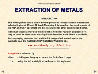 INTRODUCTION
This Powerpoint show is one of several produced to help students understand
selected topics at AS and A2 level Chemistry. It is based on the requirements of
the AQA and OCR specifications but is suitable for other examination boards.
Individual students may use the material at home for revision purposes or it
may be used for classroom teaching if an interactive white board is available.
Accompanying notes on this, and the full range of AS and A2 topics, are
available from the KNOCKHARDY SCIENCE WEBSITE at...
www.knockhardy.org.uk/sci.htm
Navigation is achieved by...
either clicking on the grey arrows at the foot of each page
or using the left and right arrow keys on the keyboard
KNOCKHARDY PUBLISHING
EXTRACTION OF METALS
 