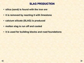 SLAG PRODUCTION
• silica (sand) is found with the iron ore
• it is removed by reacting it with limestone
• calcium silicate (SLAG) is produced
• molten slag is run off and cooled
• it is used for building blocks and road foundations
 