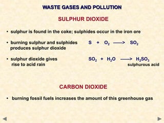 WASTE GASES AND POLLUTION
SULPHUR DIOXIDE
• sulphur is found in the coke; sulphides occur in the iron ore
• burning sulphur and sulphides S + O2 ——> SO2
produces sulphur dioxide
• sulphur dioxide gives SO2 + H2O ——> H2SO3
rise to acid rain sulphurous acid
CARBON DIOXIDE
• burning fossil fuels increases the amount of this greenhouse gas
 